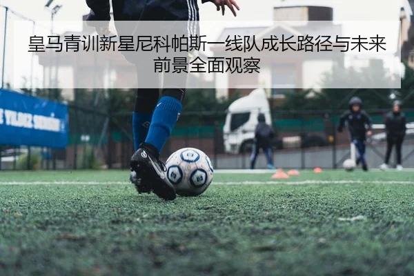 皇马青训新星尼科帕斯一线队成长路径与未来前景全面观察