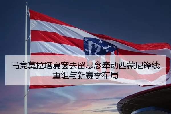 马竞莫拉塔夏窗去留悬念牵动西蒙尼锋线重组与新赛季布局