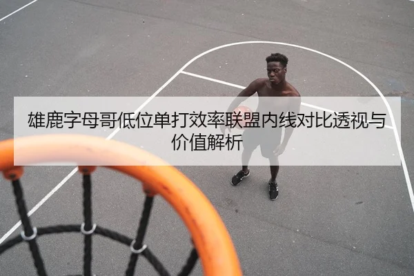 雄鹿字母哥低位单打效率联盟内线对比透视与价值解析