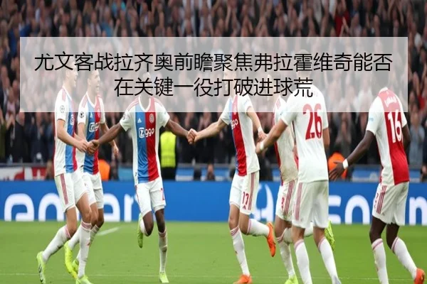 尤文客战拉齐奥前瞻聚焦弗拉霍维奇能否在关键一役打破进球荒