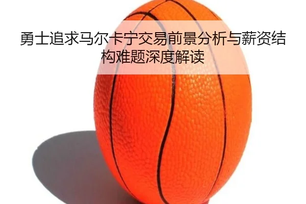 勇士追求马尔卡宁交易前景分析与薪资结构难题深度解读