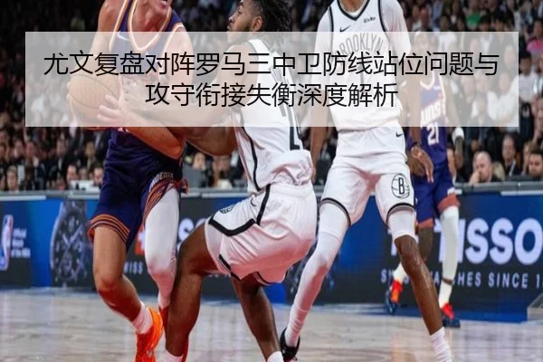 尤文复盘对阵罗马三中卫防线站位问题与攻守衔接失衡深度解析